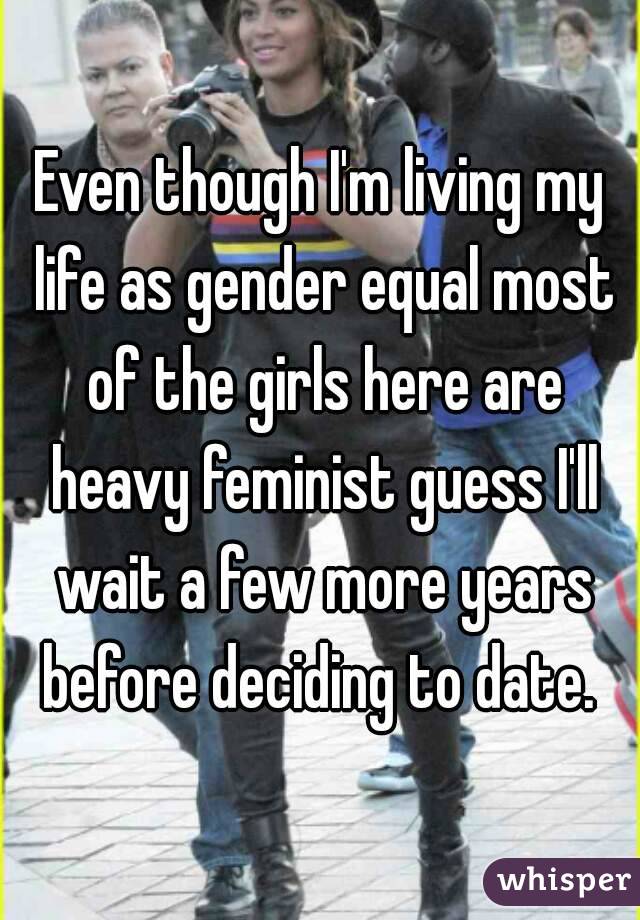Even though I'm living my life as gender equal most of the girls here are heavy feminist guess I'll wait a few more years before deciding to date. 
