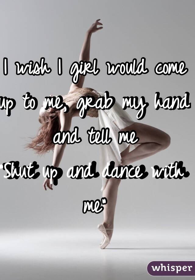 I wish I girl would come up to me, grab my hand and tell me
"Shut up and dance with me"