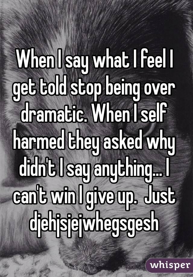 When I say what I feel I get told stop being over dramatic. When I self harmed they asked why didn't I say anything... I can't win I give up.  Just djehjsjejwhegsgesh 