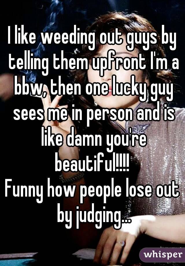I like weeding out guys by telling them upfront I'm a bbw, then one lucky guy sees me in person and is like damn you're beautiful!!!! 
Funny how people lose out by judging...