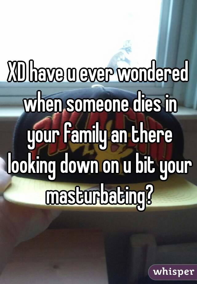 XD have u ever wondered when someone dies in your family an there looking down on u bit your masturbating?