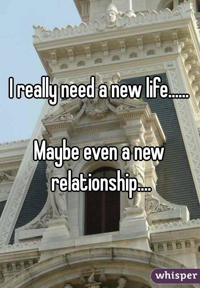 I really need a new life......

Maybe even a new relationship....