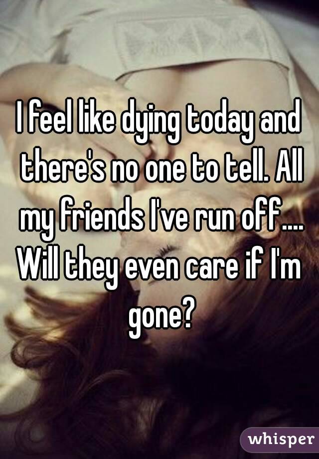 I feel like dying today and there's no one to tell. All my friends I've run off....
Will they even care if I'm gone?