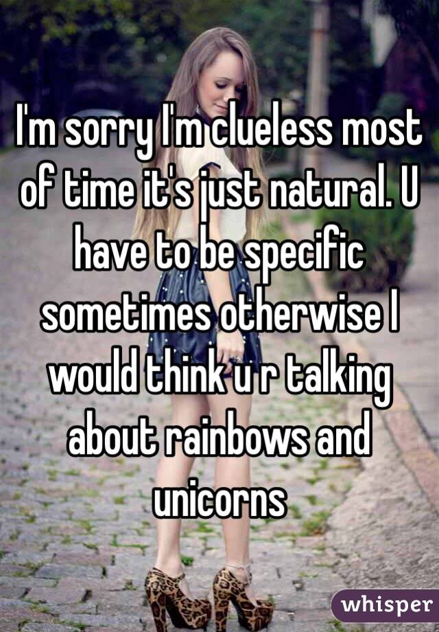 I'm sorry I'm clueless most of time it's just natural. U have to be specific sometimes otherwise I would think u r talking about rainbows and unicorns 