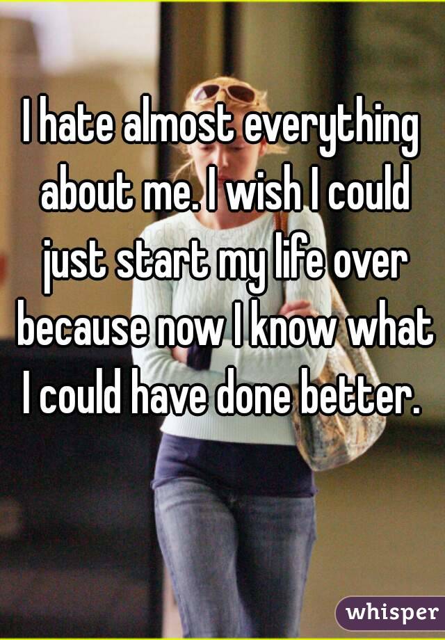 I hate almost everything about me. I wish I could just start my life over because now I know what I could have done better. 