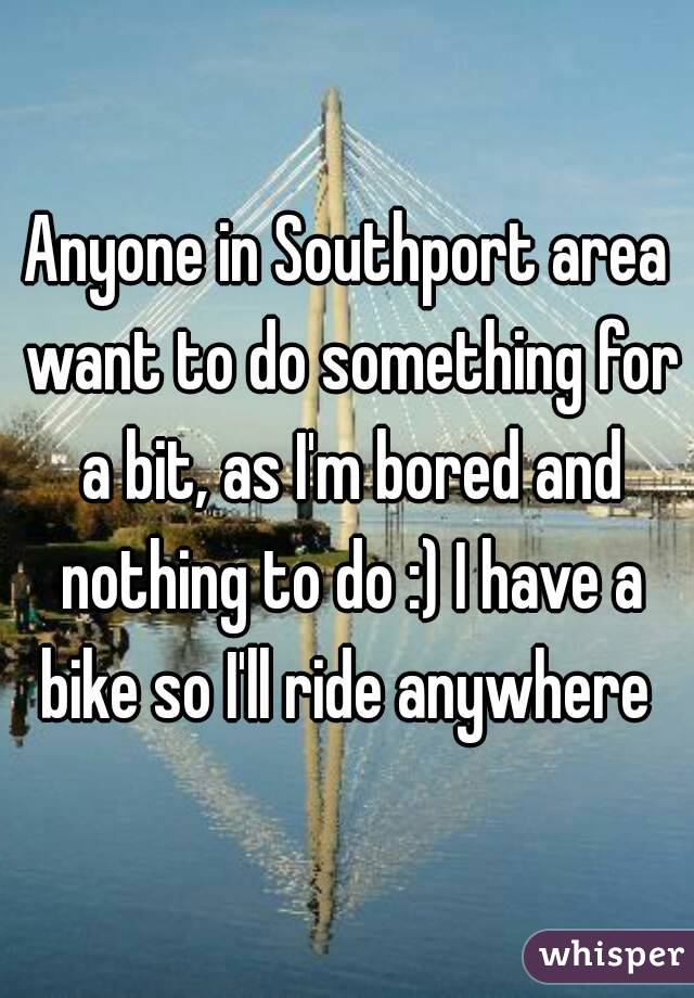 Anyone in Southport area want to do something for a bit, as I'm bored and nothing to do :) I have a bike so I'll ride anywhere 