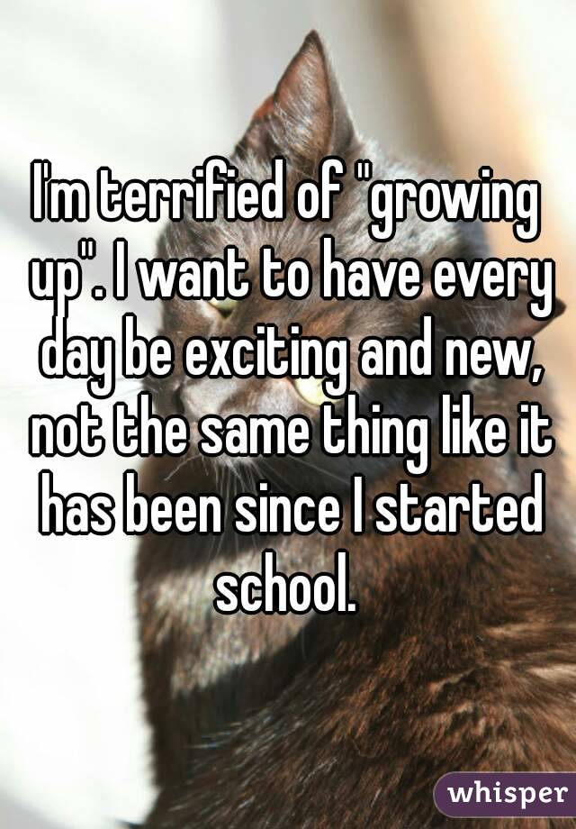 I'm terrified of "growing up". I want to have every day be exciting and new, not the same thing like it has been since I started school. 