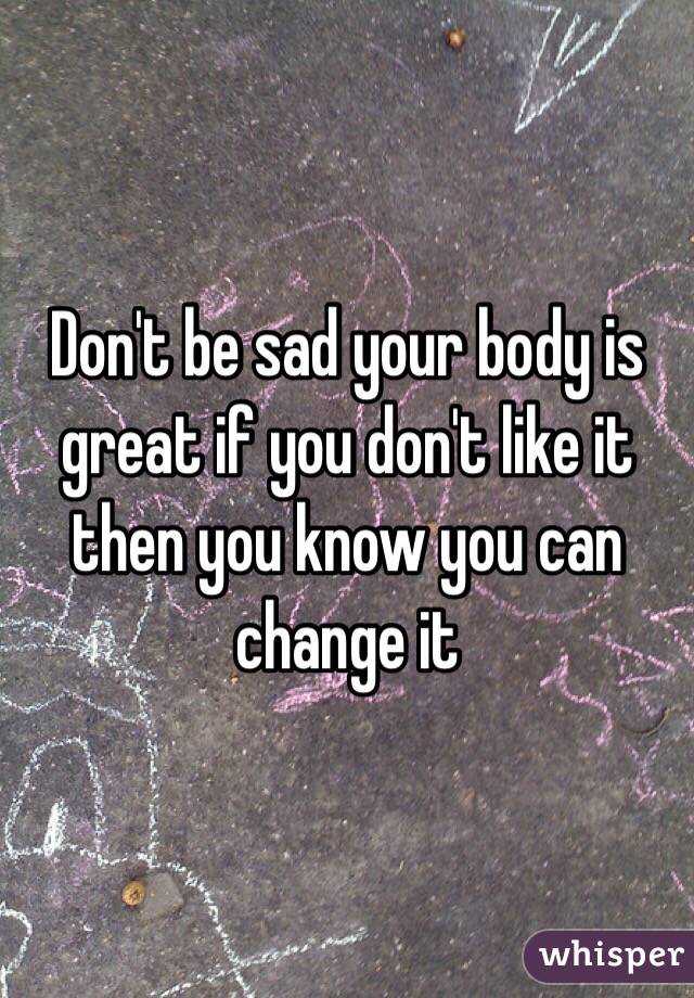 Don't be sad your body is great if you don't like it then you know you can change it
