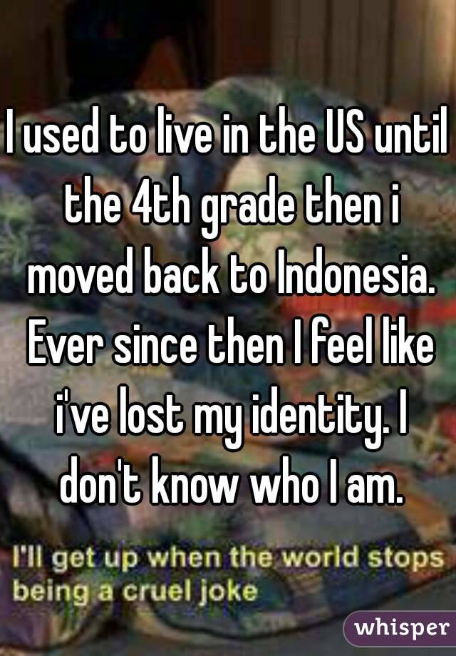 I used to live in the US until the 4th grade then i moved back to Indonesia. Ever since then I feel like i've lost my identity. I don't know who I am.