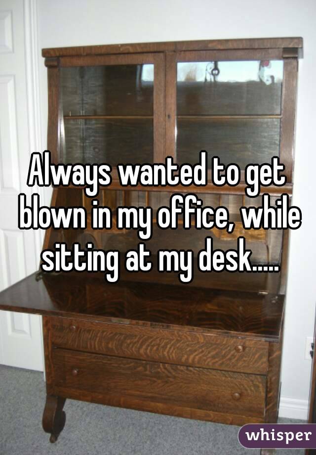 Always wanted to get blown in my office, while sitting at my desk.....