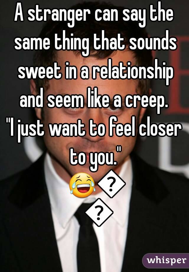 A stranger can say the same thing that sounds sweet in a relationship and seem like a creep. 
"I just want to feel closer to you." 😂😂😂