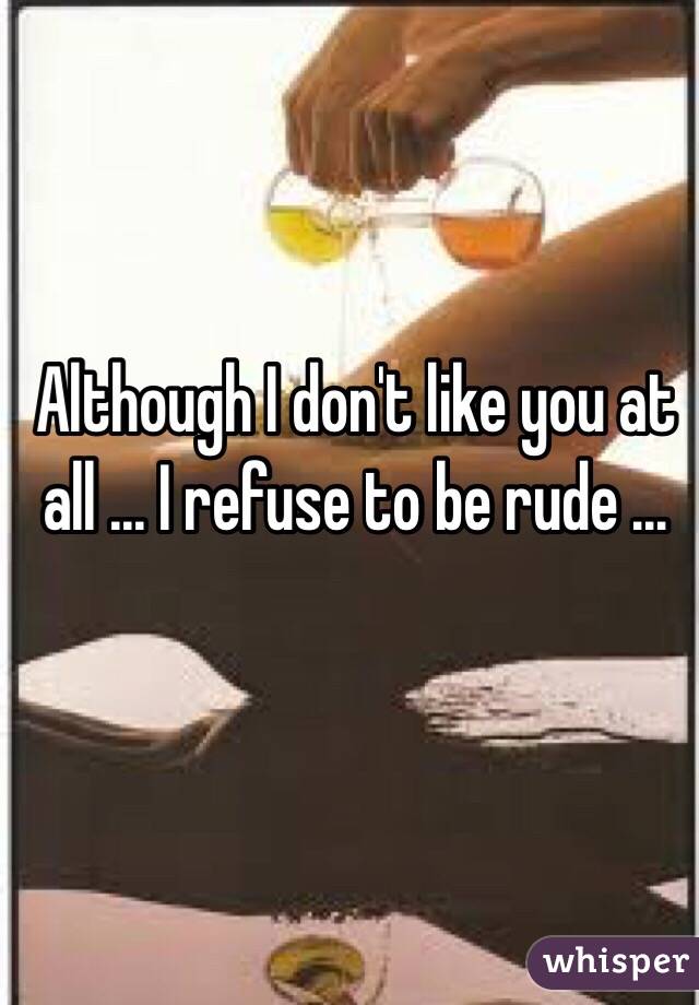 Although I don't like you at all ... I refuse to be rude ... 