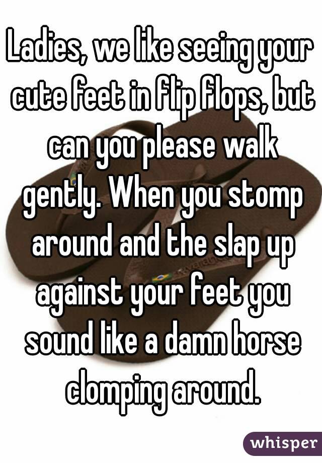Ladies, we like seeing your cute feet in flip flops, but can you please walk gently. When you stomp around and the slap up against your feet you sound like a damn horse clomping around.