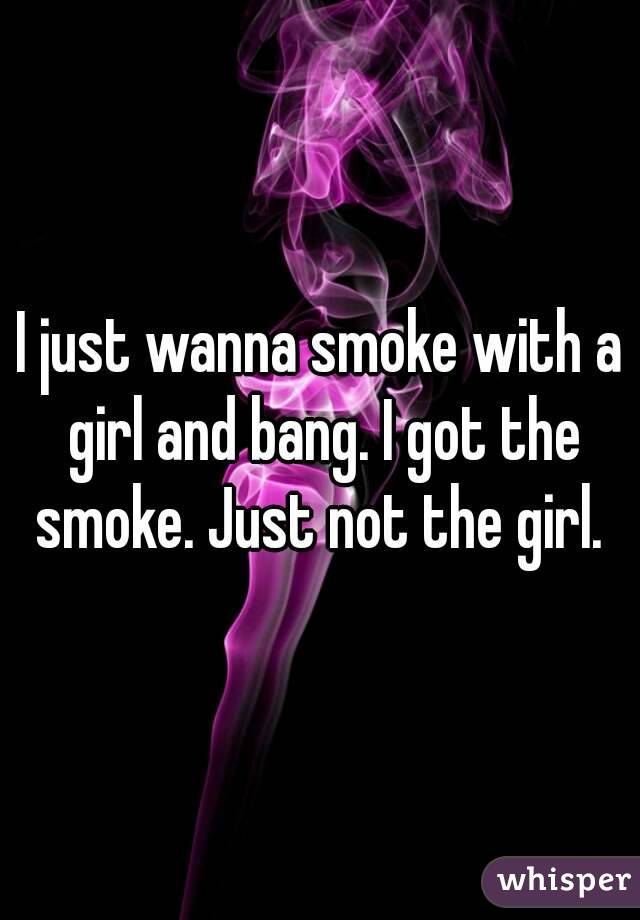 I just wanna smoke with a girl and bang. I got the smoke. Just not the girl. 