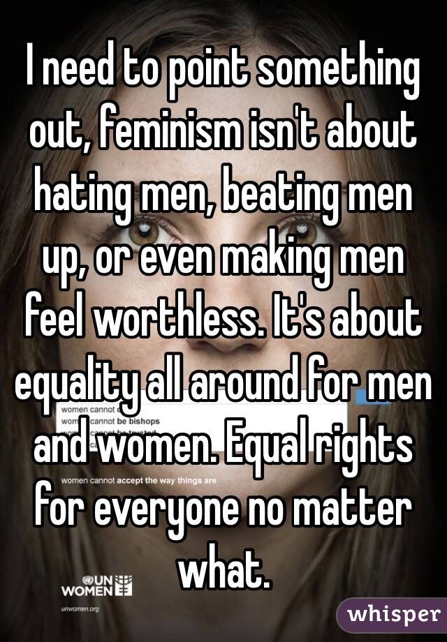 I need to point something out, feminism isn't about hating men, beating men up, or even making men feel worthless. It's about equality all around for men and women. Equal rights for everyone no matter what.