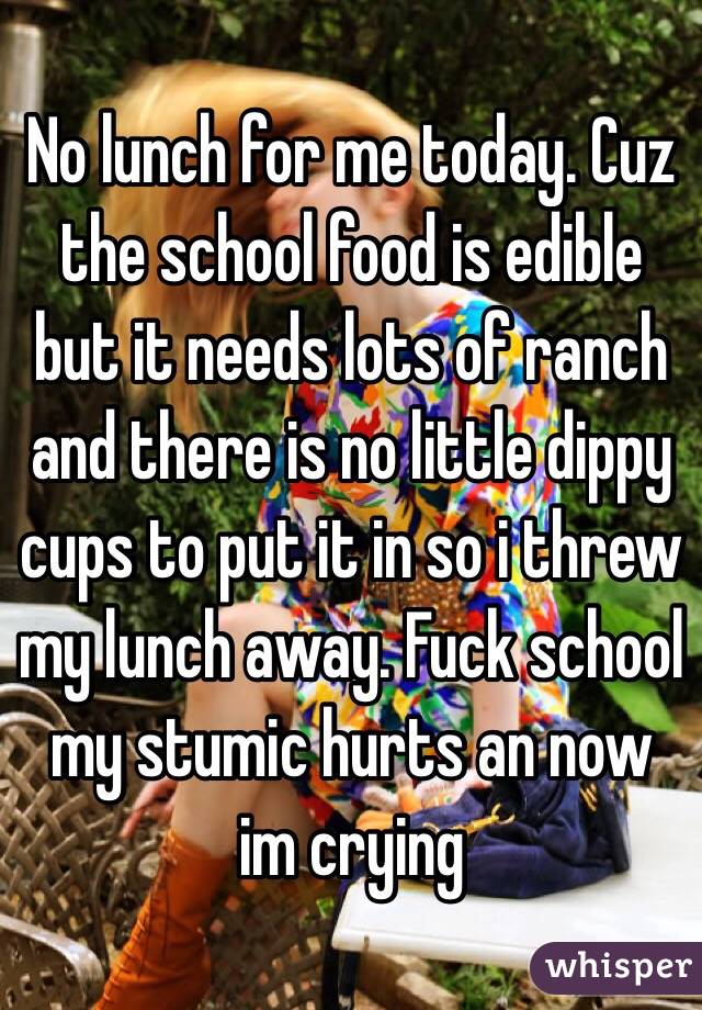No lunch for me today. Cuz the school food is edible but it needs lots of ranch and there is no little dippy cups to put it in so i threw my lunch away. Fuck school my stumic hurts an now im crying