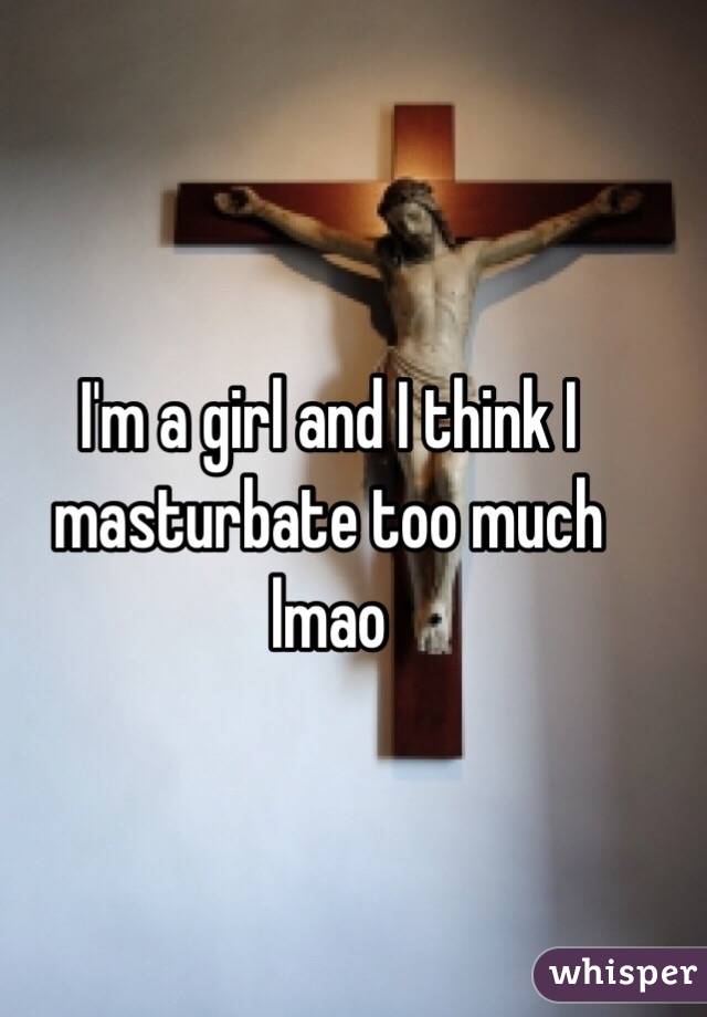 I'm a girl and I think I masturbate too much lmao
