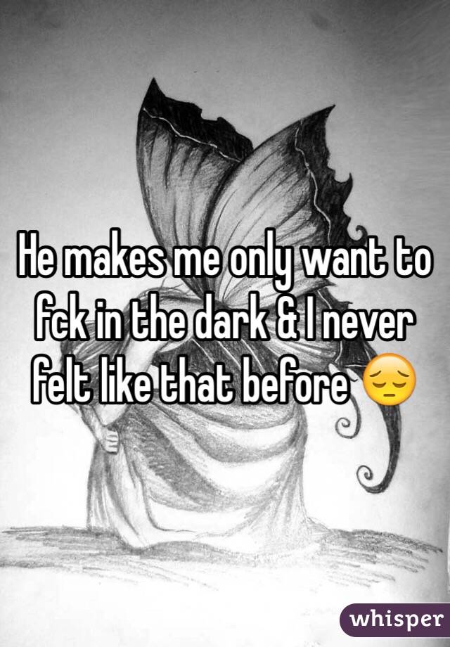He makes me only want to fck in the dark & I never felt like that before 😔