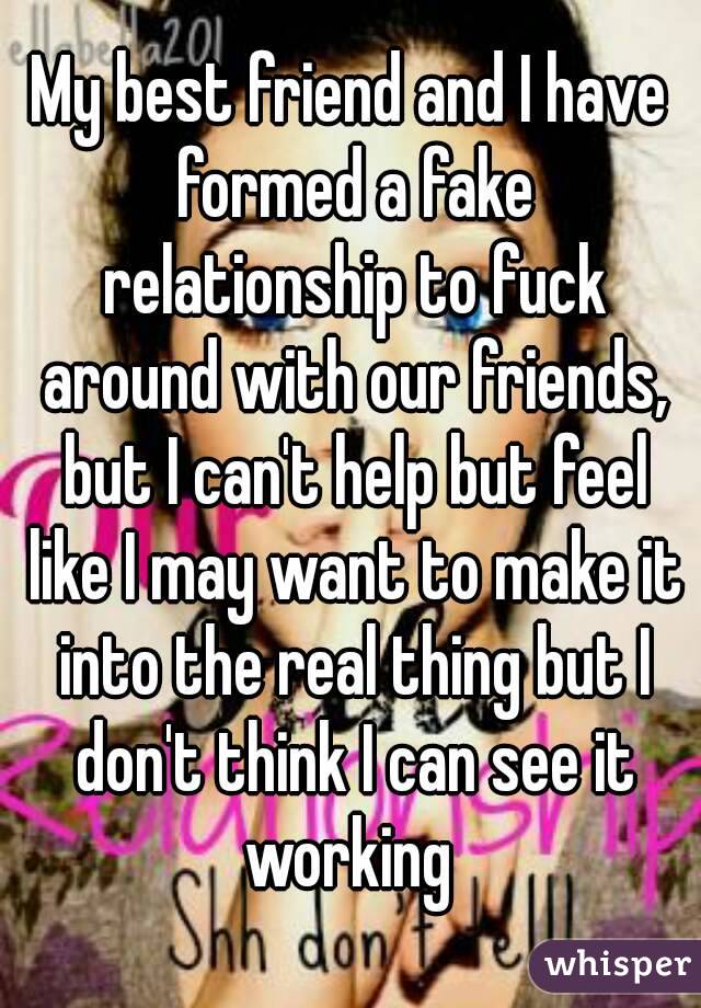 My best friend and I have formed a fake relationship to fuck around with our friends, but I can't help but feel like I may want to make it into the real thing but I don't think I can see it working 