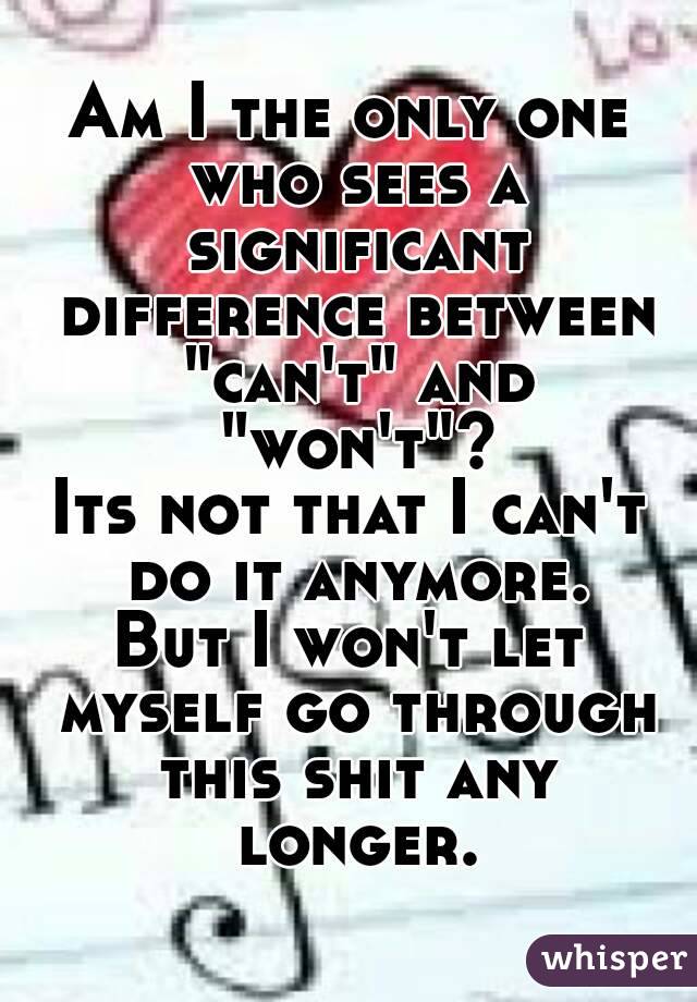 Am I the only one who sees a significant difference between "can't" and "won't"?
Its not that I can't do it anymore.
But I won't let myself go through this shit any longer.