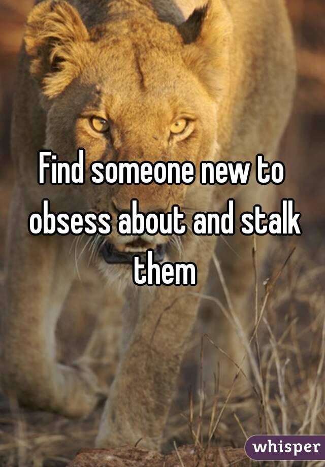 Find someone new to obsess about and stalk them