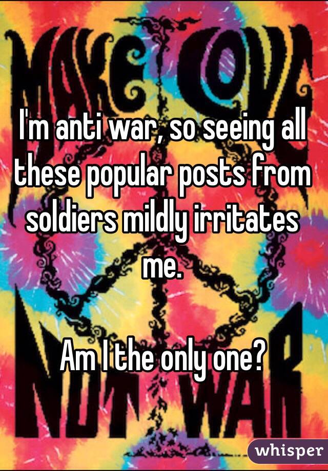 I'm anti war, so seeing all these popular posts from soldiers mildly irritates me.

Am I the only one?