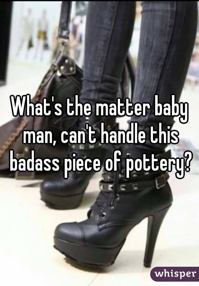 What's the matter baby man, can't handle this badass piece of pottery?