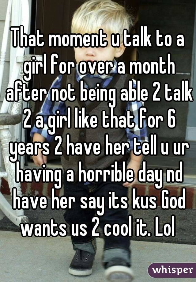 That moment u talk to a girl for over a month after not being able 2 talk 2 a girl like that for 6 years 2 have her tell u ur having a horrible day nd have her say its kus God wants us 2 cool it. Lol 