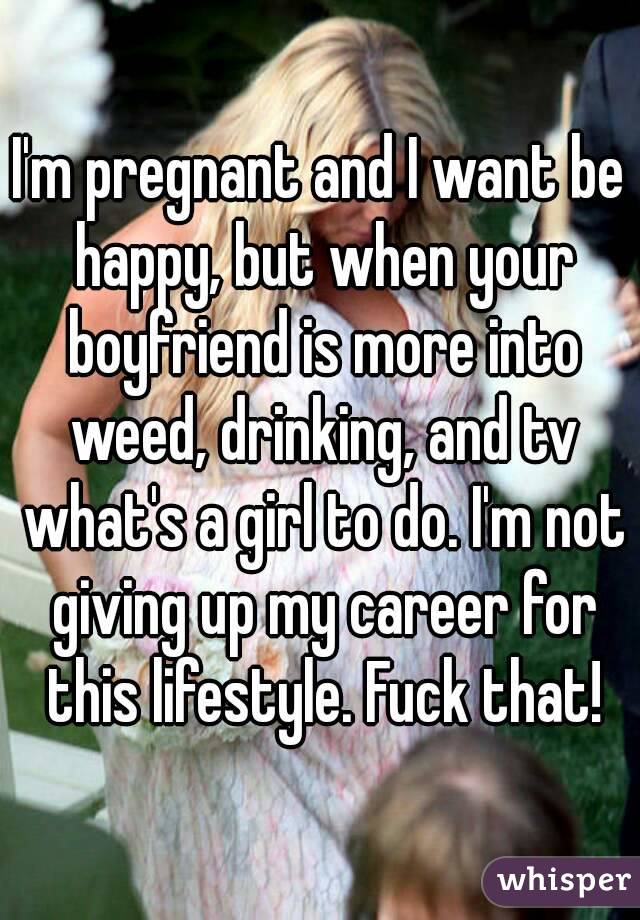 I'm pregnant and I want be happy, but when your boyfriend is more into weed, drinking, and tv what's a girl to do. I'm not giving up my career for this lifestyle. Fuck that!