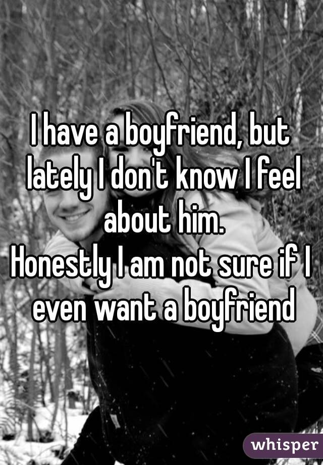 I have a boyfriend, but lately I don't know I feel about him.
Honestly I am not sure if I even want a boyfriend