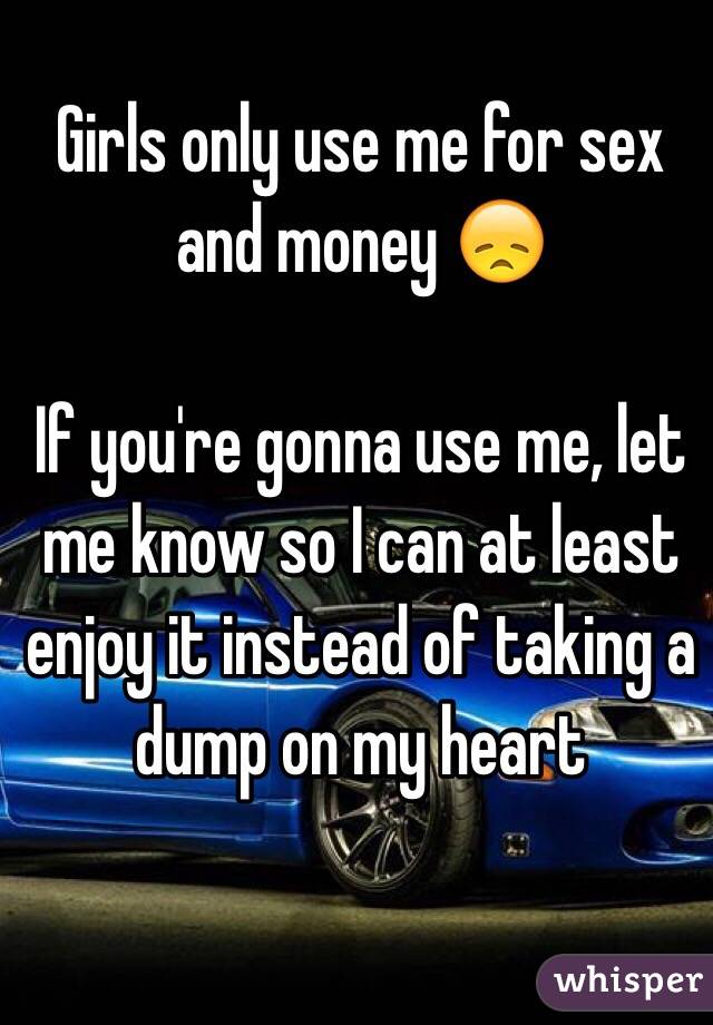 Girls only use me for sex and money 😞

If you're gonna use me, let me know so I can at least enjoy it instead of taking a dump on my heart