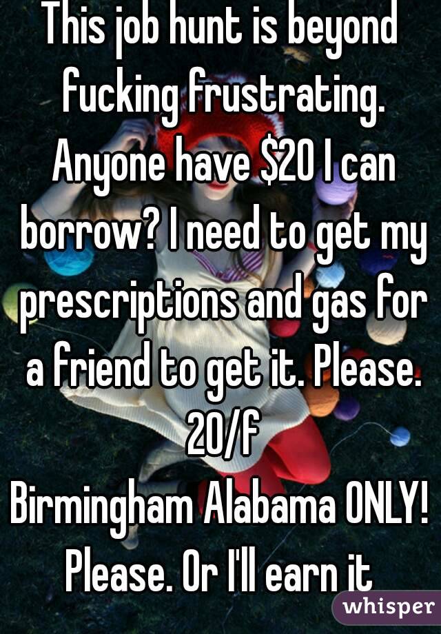 This job hunt is beyond fucking frustrating. Anyone have $20 I can borrow? I need to get my prescriptions and gas for a friend to get it. Please. 20/f
Birmingham Alabama ONLY!
Please. Or I'll earn it
