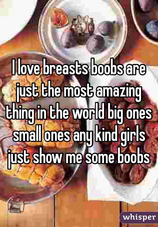 I love breasts boobs are just the most amazing thing in the world big ones small ones any kind girls just show me some boobs 