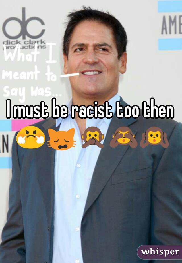 I must be racist too then 😤🙀🙊🙈🙉