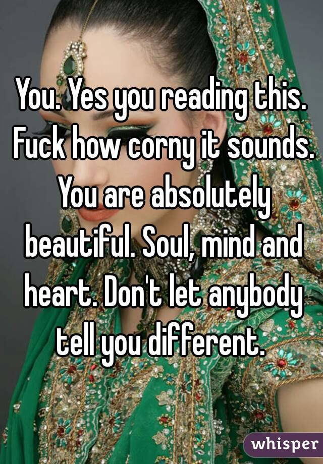 You. Yes you reading this. Fuck how corny it sounds. You are absolutely beautiful. Soul, mind and heart. Don't let anybody tell you different. 