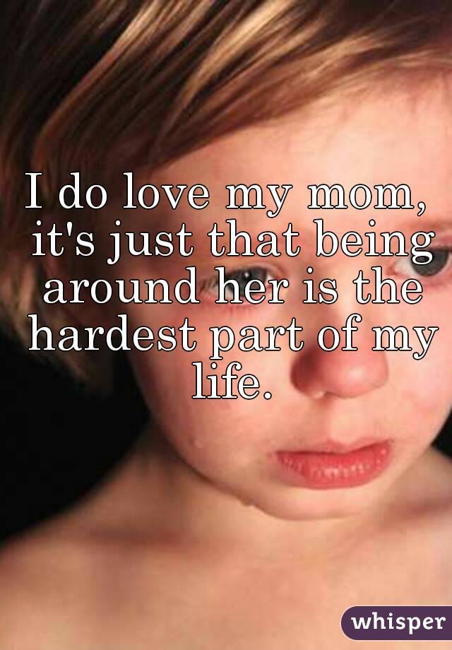I do love my mom, it's just that being around her is the hardest part of my life.