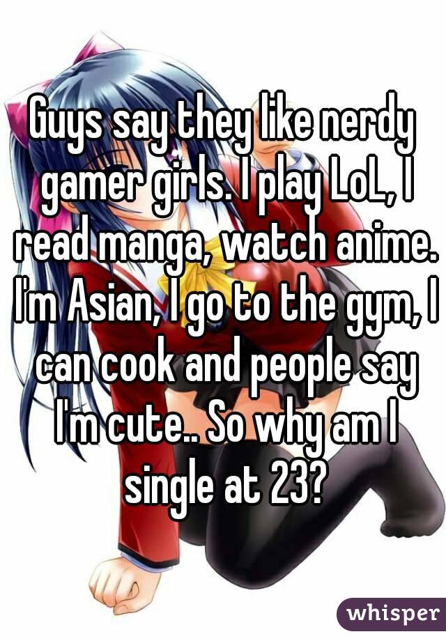 Guys say they like nerdy gamer girls. I play LoL, I read manga, watch anime. I'm Asian, I go to the gym, I can cook and people say I'm cute.. So why am I single at 23?