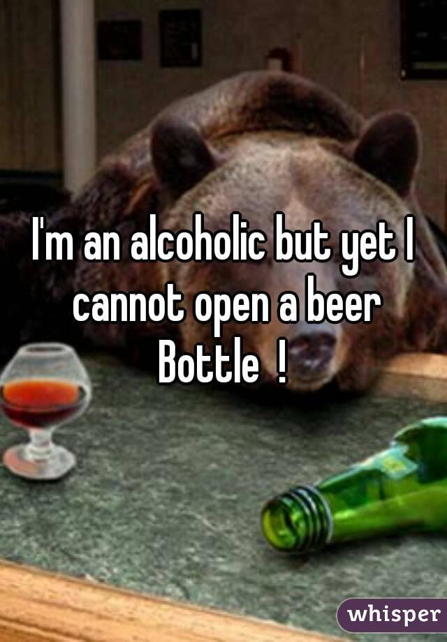 I'm an alcoholic but yet I cannot open a beer
Bottle  !