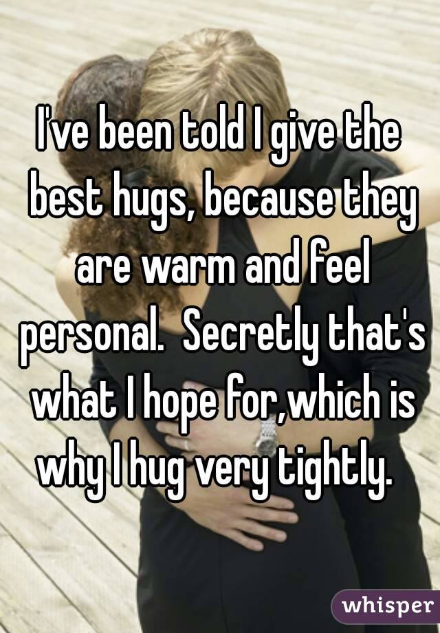 I've been told I give the best hugs, because they are warm and feel personal.  Secretly that's what I hope for,which is why I hug very tightly.  