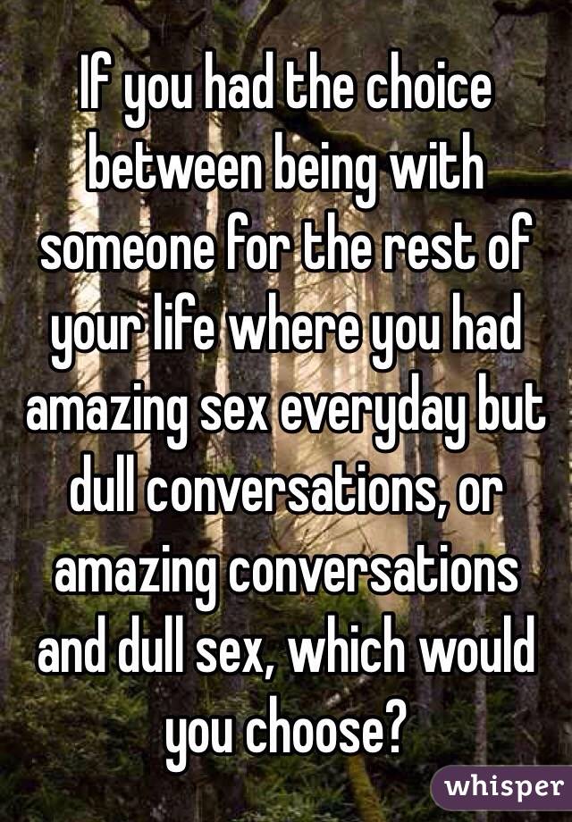 If you had the choice between being with someone for the rest of your life where you had amazing sex everyday but dull conversations, or amazing conversations and dull sex, which would you choose?