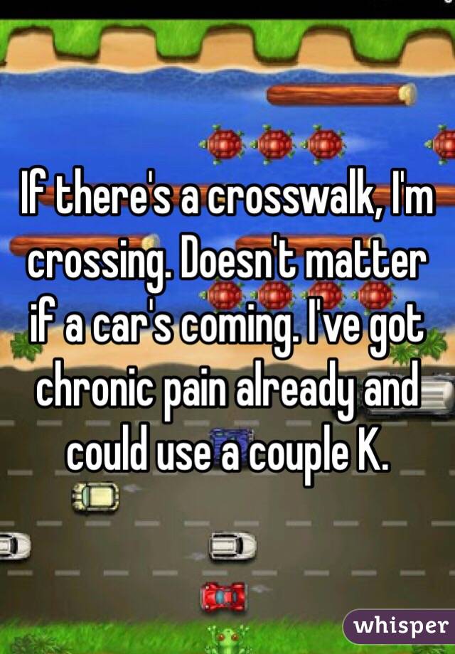 If there's a crosswalk, I'm crossing. Doesn't matter if a car's coming. I've got chronic pain already and could use a couple K.