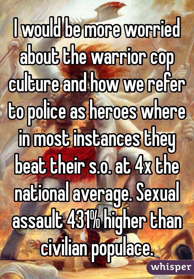 I would be more worried about the warrior cop culture and how we refer to police as heroes where in most instances they beat their s.o. at 4x the national average. Sexual assault 431% higher than civilian populace. 