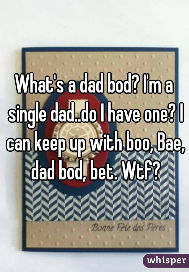 What's a dad bod? I'm a single dad..do I have one? I can keep up with boo, Bae, dad bod, bet. Wtf?