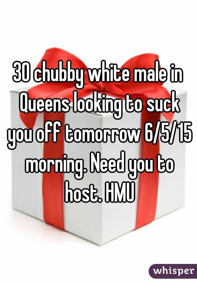 30 chubby white male in Queens looking to suck you off tomorrow 6/5/15 morning. Need you to host. HMU