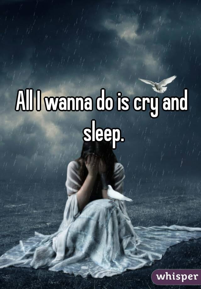 All I wanna do is cry and sleep.