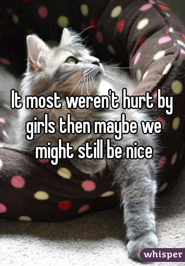 It most weren't hurt by girls then maybe we might still be nice