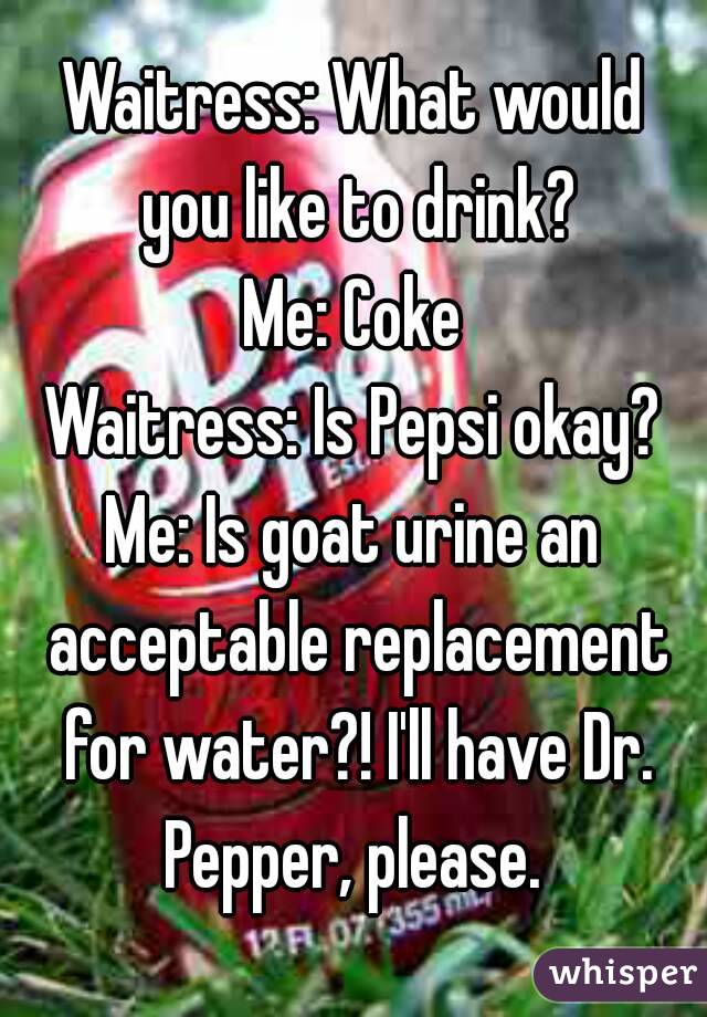 Waitress: What would you like to drink?
Me: Coke
Waitress: Is Pepsi okay?
Me: Is goat urine an acceptable replacement for water?! I'll have Dr. Pepper, please. 