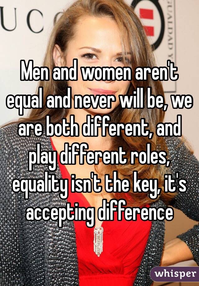 Men and women aren't equal and never will be, we are both different, and play different roles, equality isn't the key, it's accepting difference