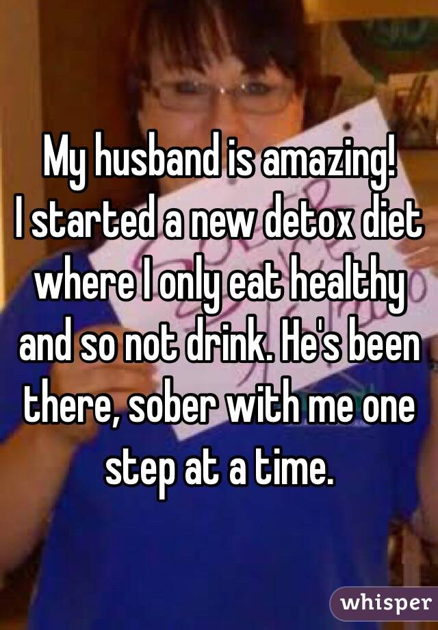 My husband is amazing! 
I started a new detox diet where I only eat healthy and so not drink. He's been there, sober with me one step at a time. 
