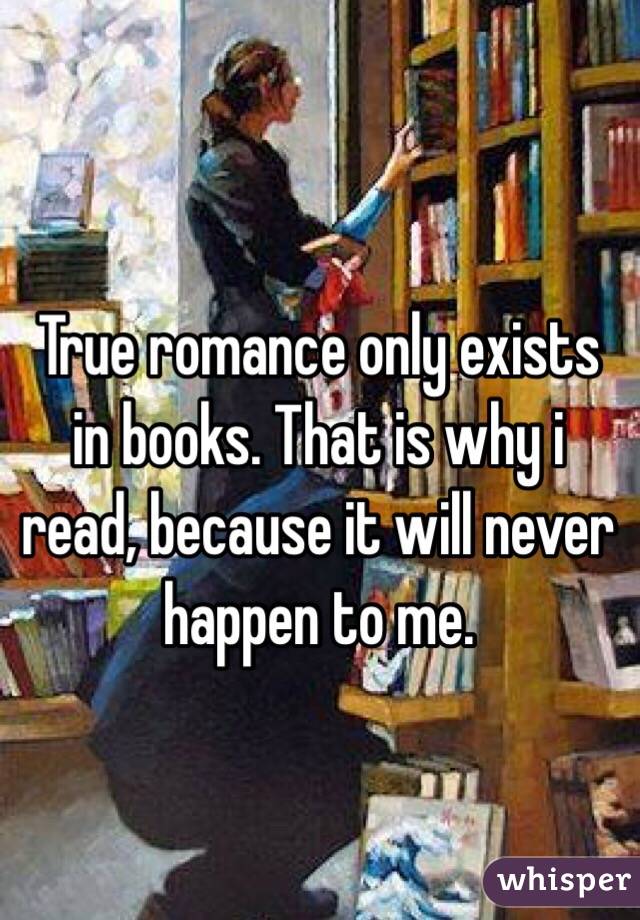 True romance only exists in books. That is why i read, because it will never happen to me. 